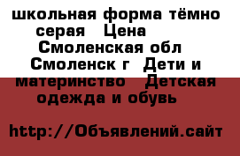 школьная форма тёмно серая › Цена ­ 800 - Смоленская обл., Смоленск г. Дети и материнство » Детская одежда и обувь   